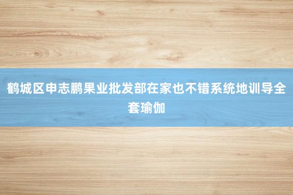 鹤城区申志鹏果业批发部在家也不错系统地训导全套瑜伽